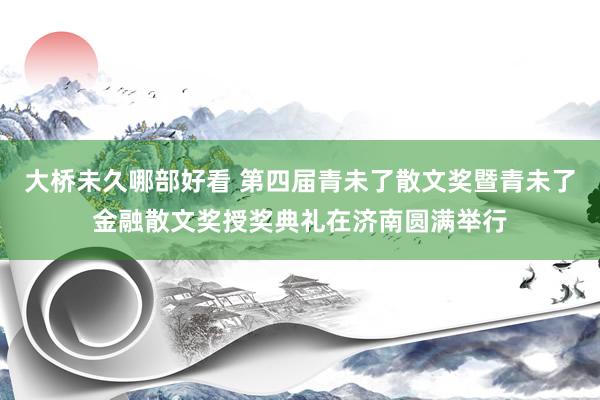 大桥未久哪部好看 第四届青未了散文奖暨青未了金融散文奖授奖典礼在济南圆满举行