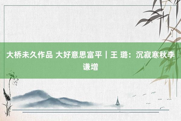 大桥未久作品 大好意思富平｜王 璐：沉寂寒秋李谦增