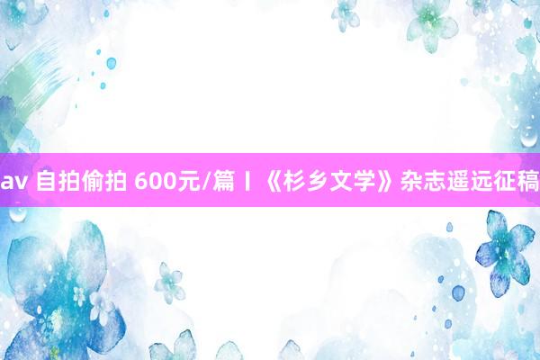 av 自拍偷拍 600元/篇〡《杉乡文学》杂志遥远征稿