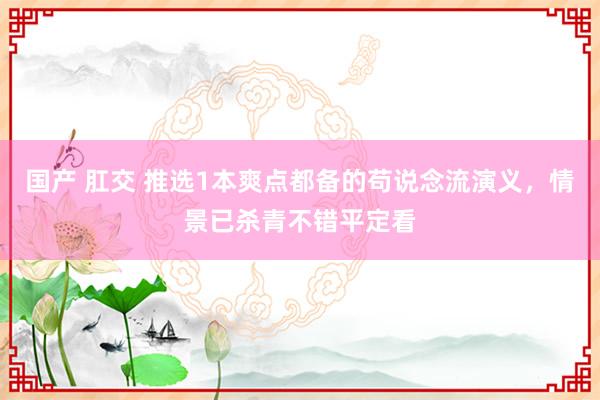 国产 肛交 推选1本爽点都备的苟说念流演义，情景已杀青不错平定看