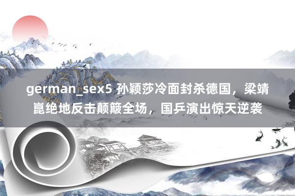 german_sex5 孙颖莎冷面封杀德国，梁靖崑绝地反击颠簸全场，国乒演出惊天逆袭