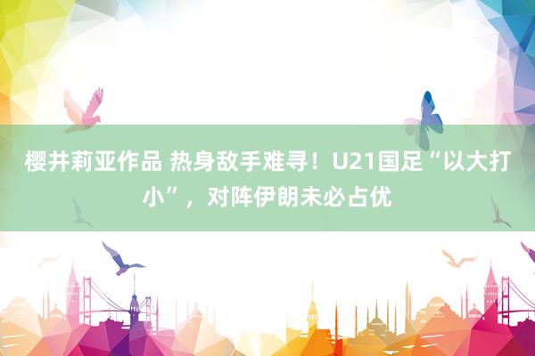 樱井莉亚作品 热身敌手难寻！U21国足“以大打小”，对阵伊朗未必占优