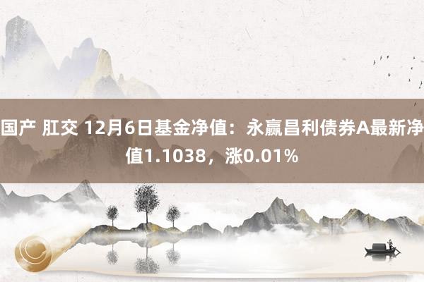 国产 肛交 12月6日基金净值：永赢昌利债券A最新净值1.1038，涨0.01%