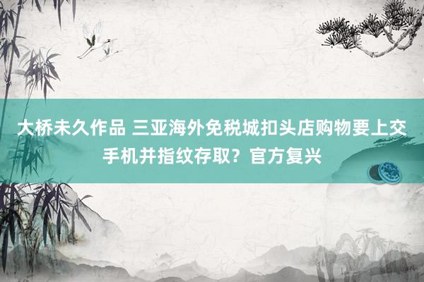 大桥未久作品 三亚海外免税城扣头店购物要上交手机并指纹存取？官方复兴