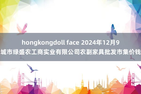 hongkongdoll face 2024年12月9日晋城市绿盛农工商实业有限公司农副家具批发市集价钱行情