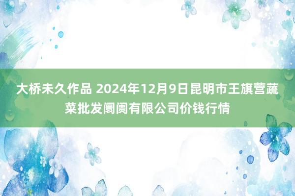 大桥未久作品 2024年12月9日昆明市王旗营蔬菜批发阛阓有限公司价钱行情