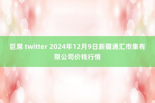 巨屌 twitter 2024年12月9日新疆通汇市集有限公司价钱行情