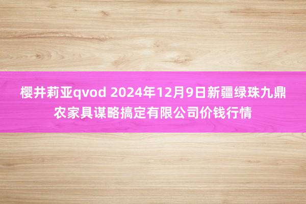 樱井莉亚qvod 2024年12月9日新疆绿珠九鼎农家具谋略搞定有限公司价钱行情