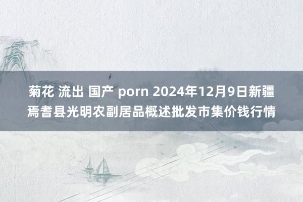 菊花 流出 国产 porn 2024年12月9日新疆焉耆县光明农副居品概述批发市集价钱行情