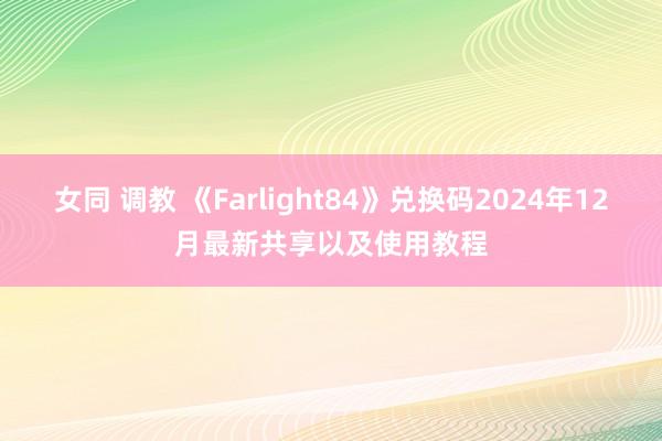 女同 调教 《Farlight84》兑换码2024年12月最新共享以及使用教程