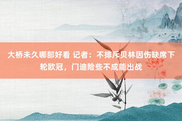 大桥未久哪部好看 记者：不排斥贝林因伤缺席下轮欧冠，门迪险些不成能出战
