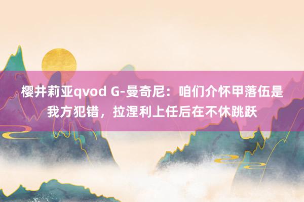 樱井莉亚qvod G-曼奇尼：咱们介怀甲落伍是我方犯错，拉涅利上任后在不休跳跃