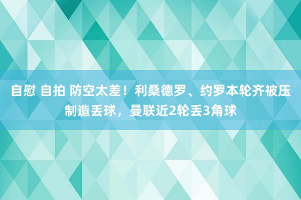 自慰 自拍 防空太差！利桑德罗、约罗本轮齐被压制造丢球，曼联近2轮丢3角球
