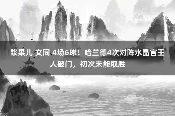 浆果儿 女同 4场6球！哈兰德4次对阵水晶宫王人破门，初次未能取胜