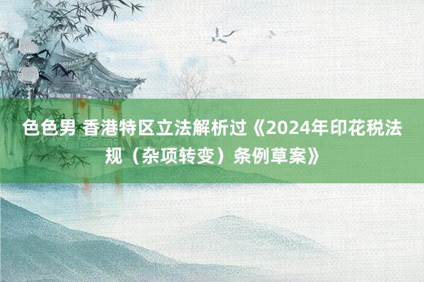 色色男 香港特区立法解析过《2024年印花税法规（杂项转变）条例草案》