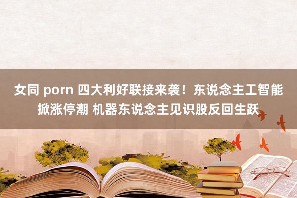 女同 porn 四大利好联接来袭！东说念主工智能掀涨停潮 机器东说念主见识股反回生跃
