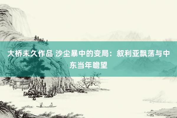 大桥未久作品 沙尘暴中的变局：叙利亚飘荡与中东当年瞻望