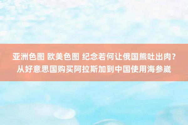 亚洲色图 欧美色图 纪念若何让俄国熊吐出肉？从好意思国购买阿拉斯加到中国使用海参崴