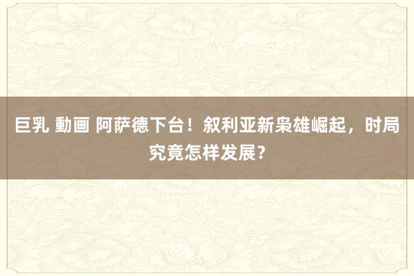 巨乳 動画 阿萨德下台！叙利亚新枭雄崛起，时局究竟怎样发展？