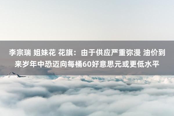 李宗瑞 姐妹花 花旗：由于供应严重弥漫 油价到来岁年中恐迈向每桶60好意思元或更低水平