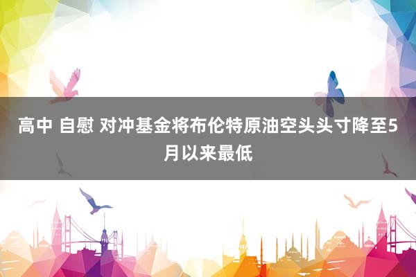 高中 自慰 对冲基金将布伦特原油空头头寸降至5月以来最低