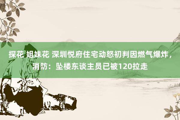 探花 姐妹花 深圳悦府住宅动怒初判因燃气爆炸，消防：坠楼东谈主员已被120拉走