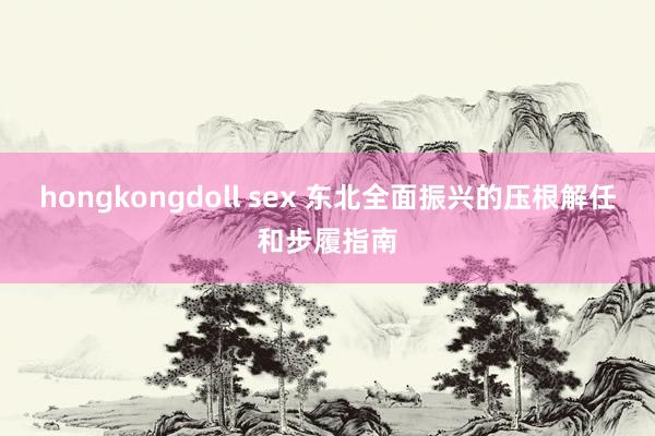 hongkongdoll sex 东北全面振兴的压根解任和步履指南
