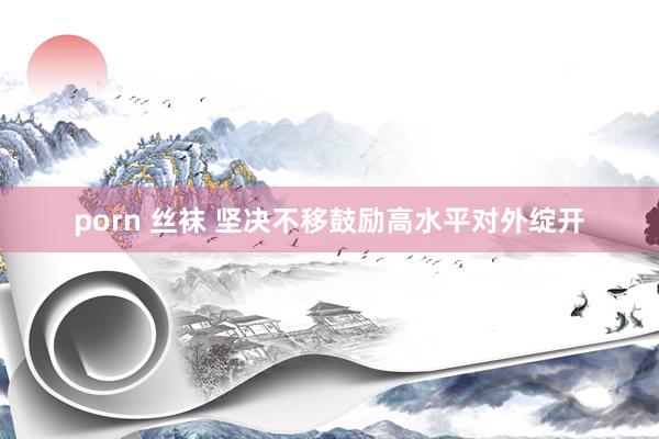 porn 丝袜 坚决不移鼓励高水平对外绽开