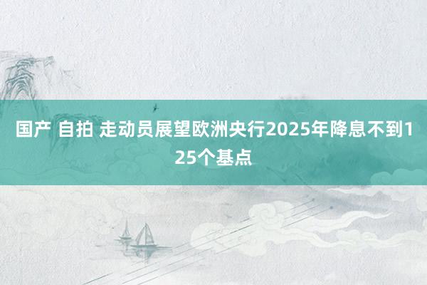 国产 自拍 走动员展望欧洲央行2025年降息不到125个基点