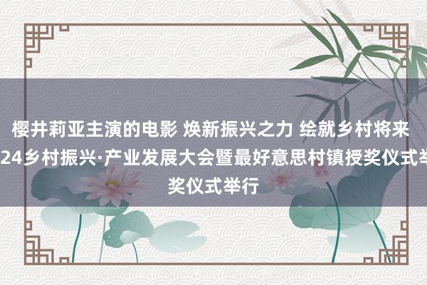 樱井莉亚主演的电影 焕新振兴之力 绘就乡村将来  2024乡村振兴·产业发展大会暨最好意思村镇授奖仪式举行