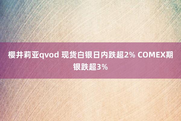 樱井莉亚qvod 现货白银日内跌超2% COMEX期银跌超3%