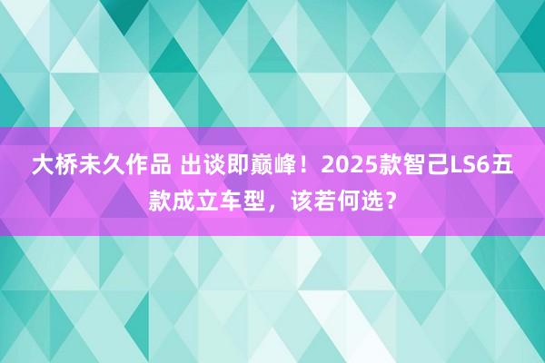 大桥未久作品 出谈即巅峰！2025款智己LS6五款成立车型，该若何选？