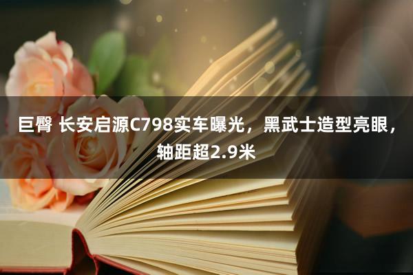 巨臀 长安启源C798实车曝光，黑武士造型亮眼，轴距超2.9米