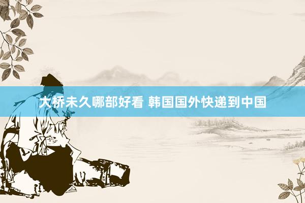 大桥未久哪部好看 韩国国外快递到中国