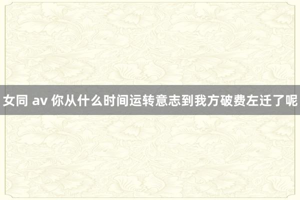 女同 av 你从什么时间运转意志到我方破费左迁了呢