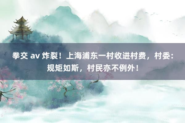 拳交 av 炸裂！上海浦东一村收进村费，村委：规矩如斯，村民亦不例外！