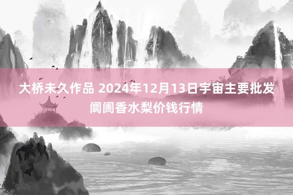 大桥未久作品 2024年12月13日宇宙主要批发阛阓香水梨价钱行情