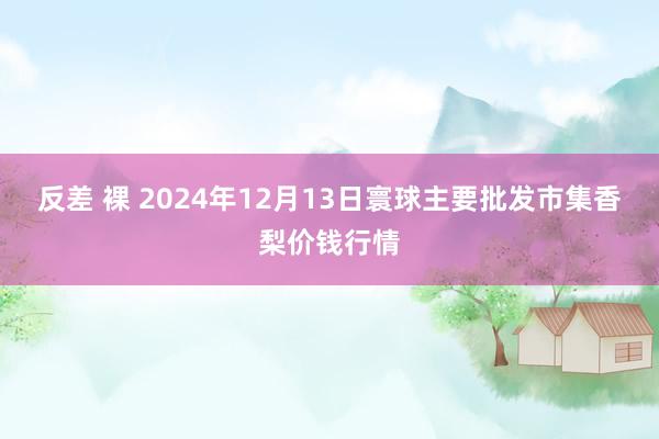 反差 裸 2024年12月13日寰球主要批发市集香梨价钱行情