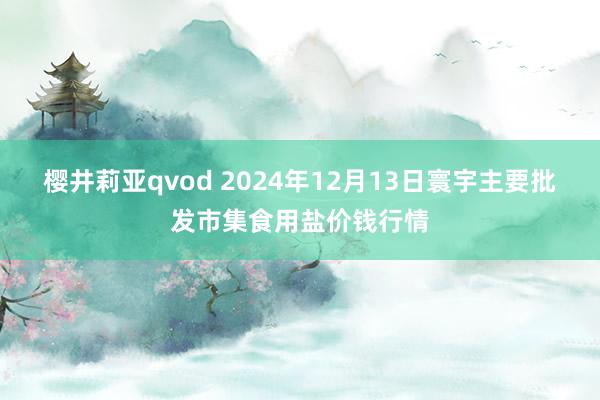 樱井莉亚qvod 2024年12月13日寰宇主要批发市集食用盐价钱行情