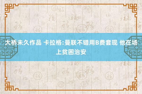 大桥未久作品 卡拉格:曼联不错用B费套现 他在场上贫困治安