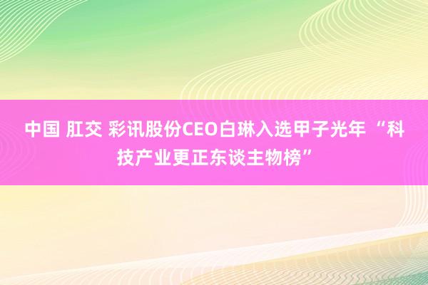 中国 肛交 彩讯股份CEO白琳入选甲子光年 “科技产业更正东谈主物榜”