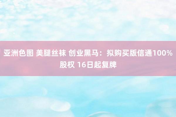 亚洲色图 美腿丝袜 创业黑马：拟购买版信通100%股权 16日起复牌