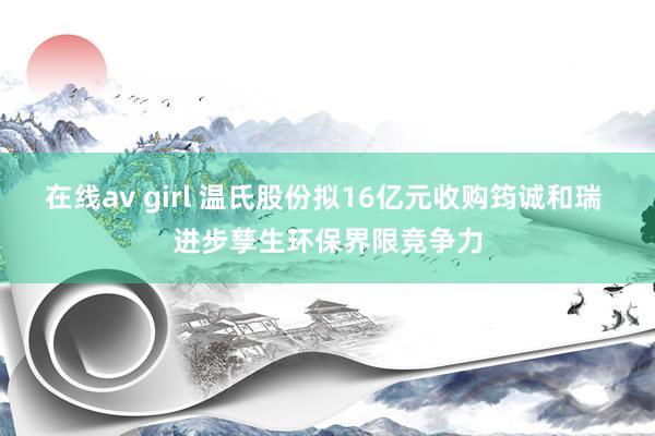在线av girl 温氏股份拟16亿元收购筠诚和瑞 进步孳生环保界限竞争力