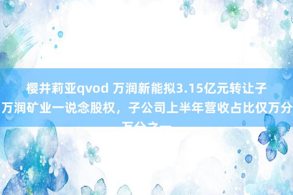 樱井莉亚qvod 万润新能拟3.15亿元转让子公司万润矿业一说念股权，子公司上半年营收占比仅万分之一