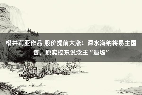 樱井莉亚作品 股价提前大涨！深水海纳将易主国资，原实控东说念主“退场”