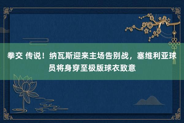 拳交 传说！纳瓦斯迎来主场告别战，塞维利亚球员将身穿至极版球衣致意