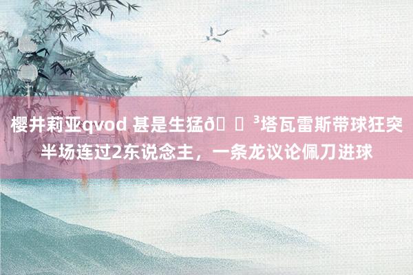 樱井莉亚qvod 甚是生猛😳塔瓦雷斯带球狂突半场连过2东说念主，一条龙议论佩刀进球