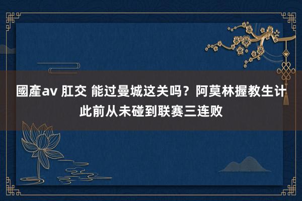 國產av 肛交 能过曼城这关吗？阿莫林握教生计此前从未碰到联赛三连败