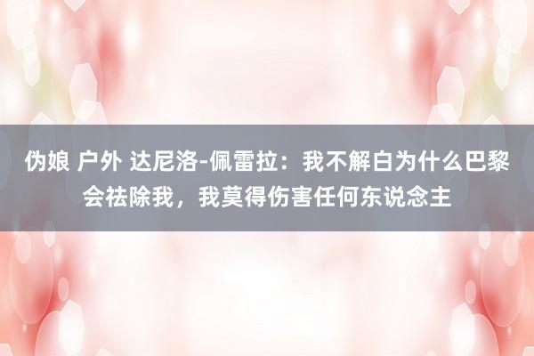 伪娘 户外 达尼洛-佩雷拉：我不解白为什么巴黎会祛除我，我莫得伤害任何东说念主