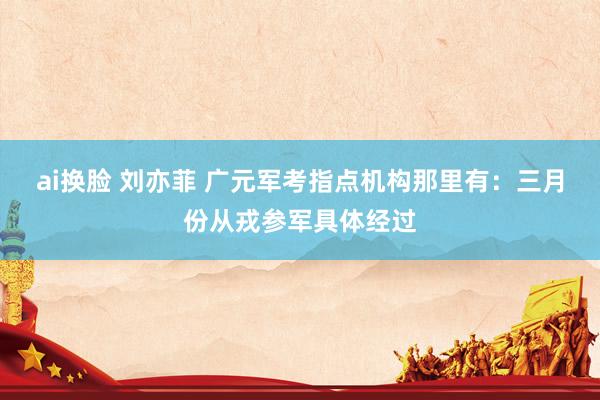 ai换脸 刘亦菲 广元军考指点机构那里有：三月份从戎参军具体经过